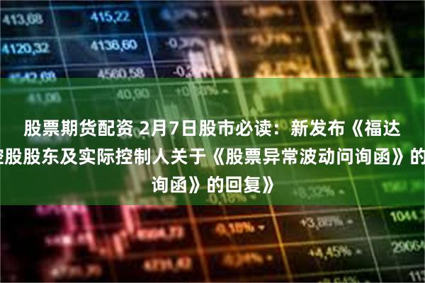 股票期货配资 2月7日股市必读:新发布《福达股份控股股东及实际控制人关于《股票异常波动问询函》的回复》
