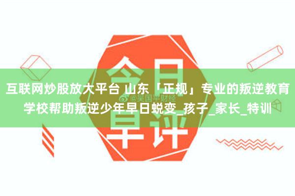 互联网炒股放大平台 山东「正规」专业的叛逆教育学校帮助叛逆少年早日蜕变_孩子_家长_特训