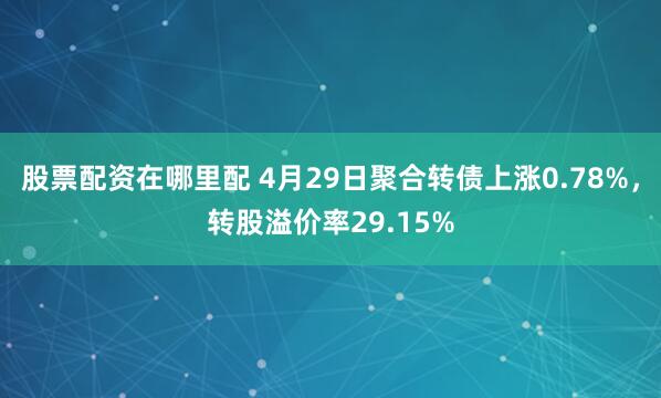 股票配资在哪里配 4月29日聚合转债上涨0.78%,转股溢价率29.15%