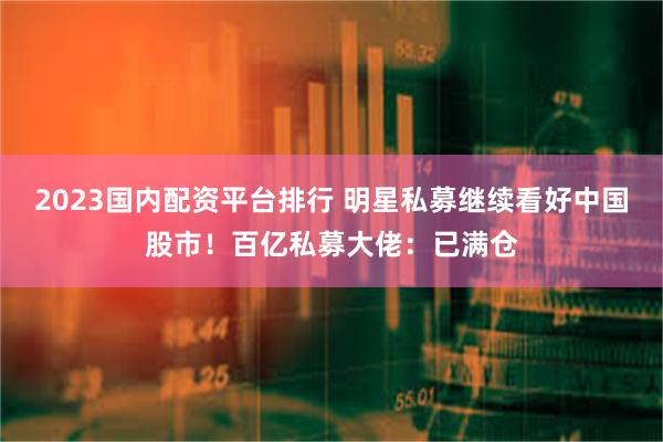 2023国内配资平台排行 明星私募继续看好中国股市!百亿私募大佬:已满仓