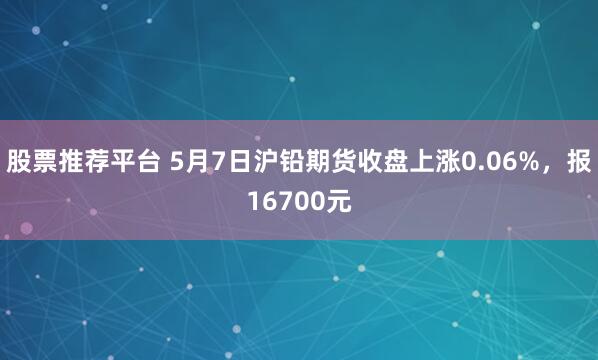 股票推荐平台 5月7日沪铅期货收盘上涨0.06%,报16700元