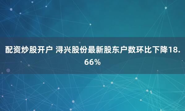 配资炒股开户 浔兴股份最新股东户数环比下降18.66%