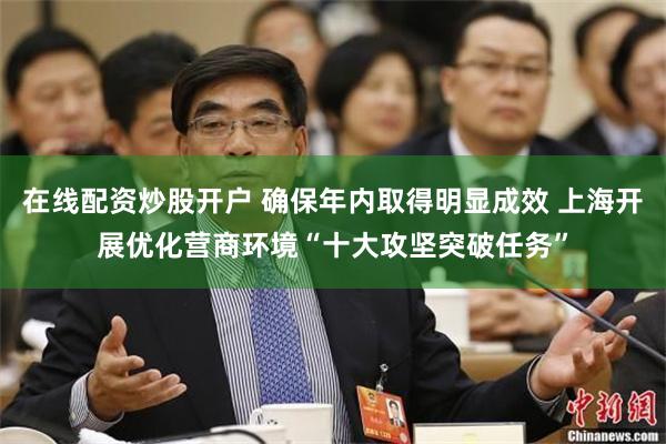在线配资炒股开户 确保年内取得明显成效 上海开展优化营商环境“十大攻坚突破任务”
