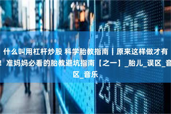 什么叫用杠杆炒股 科学胎教指南|原来这样做才有效!准妈妈必看的胎教避坑指南【之一】_胎儿_误区_音乐