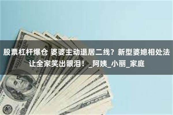 股票杠杆爆仓 婆婆主动退居二线?新型婆媳相处法让全家笑出眼泪!_阿姨_小丽_家庭