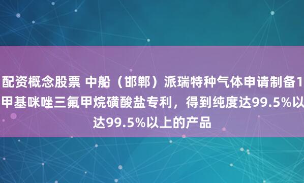 配资概念股票 中船(邯郸)派瑞特种气体申请制备1-乙基-3-甲基咪唑三氟甲烷磺酸盐专利,得到纯度达99.5%以上的产品