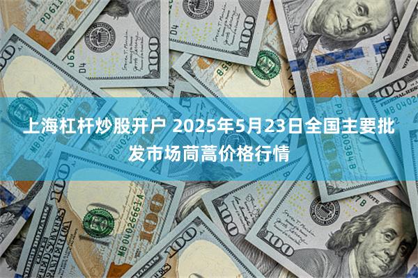 上海杠杆炒股开户 2025年5月23日全国主要批发市场茼蒿价格行情