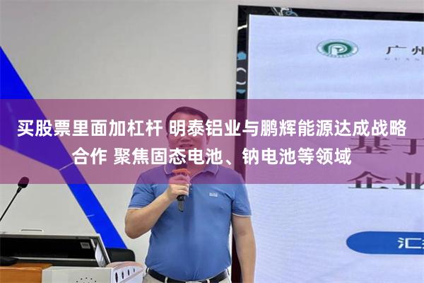 买股票里面加杠杆 明泰铝业与鹏辉能源达成战略合作 聚焦固态电池、钠电池等领域