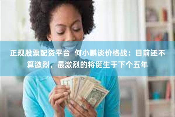 正规股票配资平台  何小鹏谈价格战：目前还不算激烈，最激烈的将诞生于下个五年