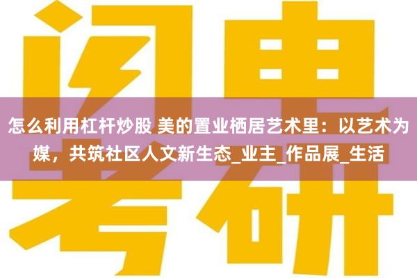怎么利用杠杆炒股 美的置业栖居艺术里:以艺术为媒,共筑社区人文新生态_业主_作品展_生活