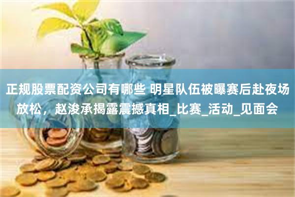 正规股票配资公司有哪些 明星队伍被曝赛后赴夜场放松，赵浚承揭露震撼真相_比赛_活动_见面会