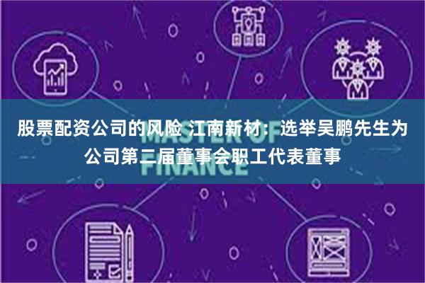 股票配资公司的风险 江南新材：选举吴鹏先生为公司第二届董事会职工代表董事