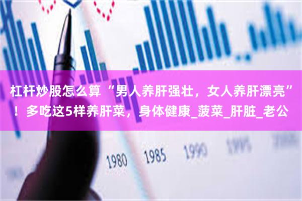 杠杆炒股怎么算 “男人养肝强壮，女人养肝漂亮”！多吃这5样养肝菜，身体健康_菠菜_肝脏_老公