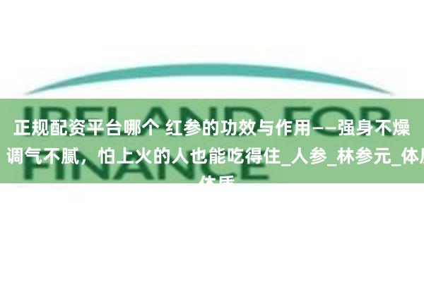 正规配资平台哪个 红参的功效与作用——强身不燥、调气不腻，怕上火的人也能吃得住_人参_林参元_体质