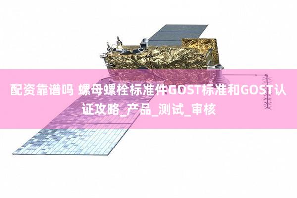 配资靠谱吗 螺母螺栓标准件GOST标准和GOST认证攻略_产品_测试_审核