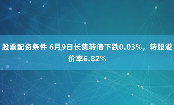 股票配资条件 6月9日长集转债下跌0.03%，转股溢价率6.82%