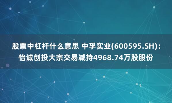 股票中杠杆什么意思 中孚实业(600595.SH)：怡诚创投大宗交易减持4968.74万股股份