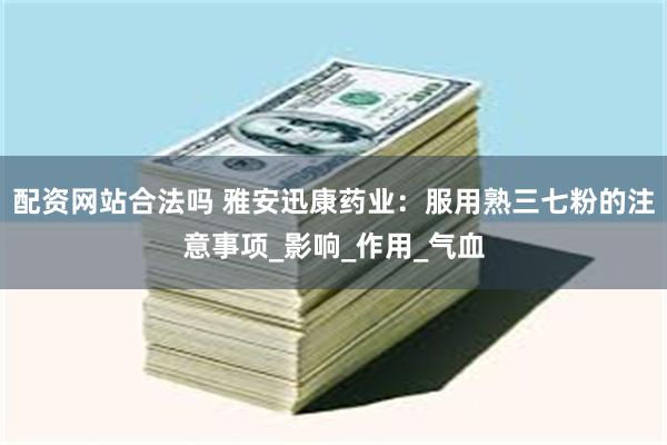配资网站合法吗 雅安迅康药业：服用熟三七粉的注意事项_影响_作用_气血