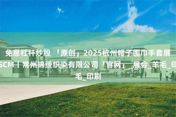 免息杠杆炒股 「原创」2025杭州帽子围巾手套展丨SCM丨常州锦绫织染有限公司「官网」_展会_羊毛_印刷