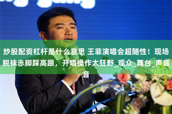 炒股配资杠杆是什么意思 王菲演唱会超随性！现场脱袜赤脚踩高跟，开唱操作太狂野_观众_舞台_声音