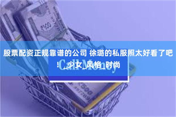 股票配资正规靠谱的公司 徐璐的私服照太好看了吧！_少女_风格_时尚