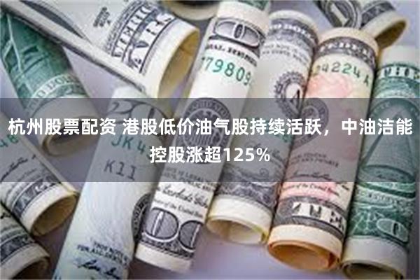 杭州股票配资 港股低价油气股持续活跃，中油洁能控股涨超125%