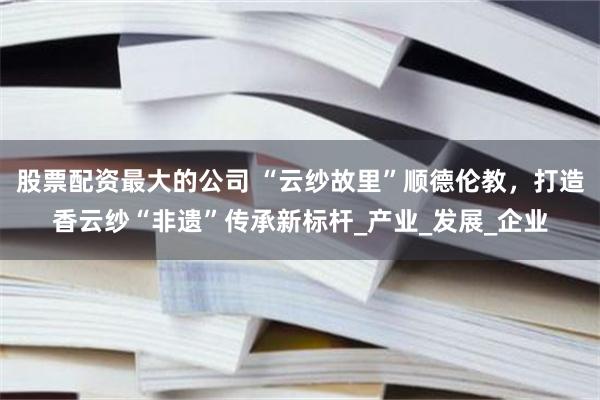 股票配资最大的公司 “云纱故里”顺德伦教，打造香云纱“非遗”传承新标杆_产业_发展_企业