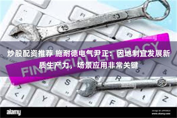 炒股配资推荐 施耐德电气尹正：因地制宜发展新质生产力，场景应用非常关键