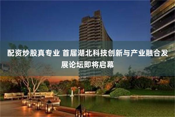 配资炒股真专业 首届湖北科技创新与产业融合发展论坛即将启幕