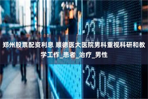 郑州股票配资利息 顺德医大医院男科重视科研和教学工作_患者_治疗_男性