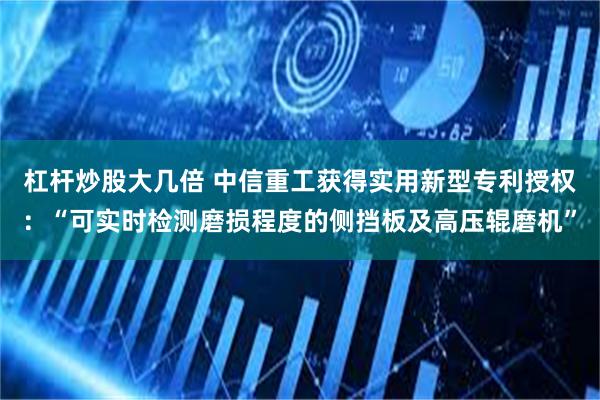 杠杆炒股大几倍 中信重工获得实用新型专利授权：“可实时检测磨损程度的侧挡板及高压辊磨机”