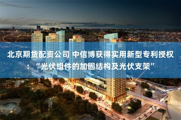 北京期货配资公司 中信博获得实用新型专利授权：“光伏组件的加固结构及光伏支架”