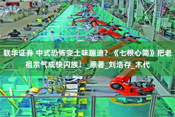 联华证券 中式恐怖变土味蹦迪？《七根心简》把老祖宗气成快闪族！_原著_刘浩存_木代