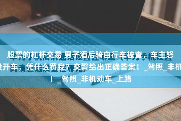 股票的杠杆交易 男子酒后骑自行车被查，车主怒问：我又没开车，凭什么罚我？交警给出正确答案！_驾照_非机动车_上路